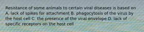 Resistance of some animals to certain viral diseases is based on A. lack of spikes for attachment B. phagocytosis of the virus by the host cell C. the presence of the viral envelope D. lack of specific receptors on the host cell