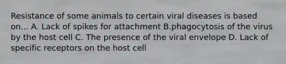 Resistance of some animals to certain viral diseases is based on... A. Lack of spikes for attachment B.phagocytosis of the virus by the host cell C. The presence of the viral envelope D. Lack of specific receptors on the host cell