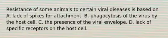 Resistance of some animals to certain viral diseases is based on A. lack of spikes for attachment. B. phagocytosis of the virus by the host cell. C. the presence of the viral envelope. D. lack of specific receptors on the host cell.