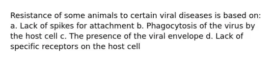 Resistance of some animals to certain viral diseases is based on: a. Lack of spikes for attachment b. Phagocytosis of the virus by the host cell c. The presence of the viral envelope d. Lack of specific receptors on the host cell