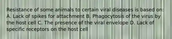 Resistance of some animals to certain viral diseases is based on: A. Lack of spikes for attachment B. Phagocytosis of the virus by the host cell C. The presence of the viral envelope D. Lack of specific receptors on the host cell