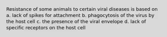 Resistance of some animals to certain viral diseases is based on a. lack of spikes for attachment b. phagocytosis of the virus by the host cell c. the presence of the viral envelope d. lack of specific receptors on the host cell