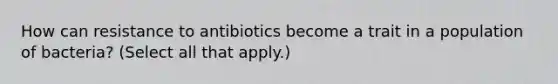 How can resistance to antibiotics become a trait in a population of bacteria? (Select all that apply.)