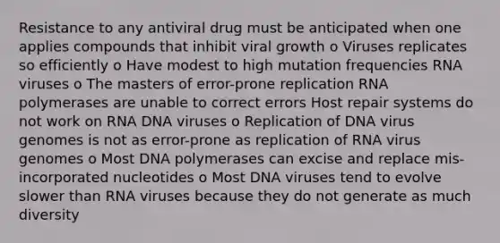 Resistance to any antiviral drug must be anticipated when one applies compounds that inhibit viral growth o Viruses replicates so efficiently o Have modest to high mutation frequencies RNA viruses o The masters of error-prone replication RNA polymerases are unable to correct errors Host repair systems do not work on RNA DNA viruses o Replication of DNA virus genomes is not as error-prone as replication of RNA virus genomes o Most DNA polymerases can excise and replace mis-incorporated nucleotides o Most DNA viruses tend to evolve slower than RNA viruses because they do not generate as much diversity