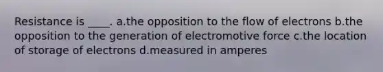 Resistance is ____. a.the opposition to the flow of electrons b.the opposition to the generation of electromotive force c.the location of storage of electrons d.measured in amperes