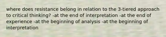 where does resistance belong in relation to the 3-tiered approach to critical thinking? -at the end of interpretation -at the end of experience -at the beginning of analysis -at the beginning of interpretation