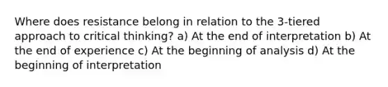 Where does resistance belong in relation to the 3-tiered approach to critical thinking? a) At the end of interpretation b) At the end of experience c) At the beginning of analysis d) At the beginning of interpretation