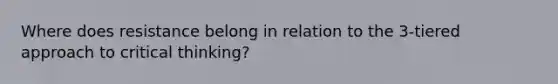 Where does resistance belong in relation to the 3-tiered approach to critical thinking?