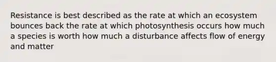 Resistance is best described as the rate at which an ecosystem bounces back the rate at which photosynthesis occurs how much a species is worth how much a disturbance affects flow of energy and matter