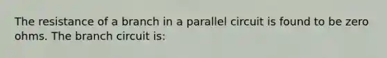 The resistance of a branch in a parallel circuit is found to be zero ohms. The branch circuit is: