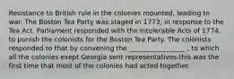 Resistance to British rule in the colonies mounted, leading to war. The Boston Tea Party was staged in 1773, in response to the Tea Act. Parliament responded with the Intolerable Acts of 1774, to punish the colonists for the Boston Tea Party. The colonists responded to that by convening the _________________ , to which all the colonies exept Georgia sent representatives-this was the first time that most of the colonies had acted together.