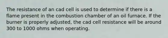 The resistance of an cad cell is used to determine if there is a flame present in the combustion chamber of an oil furnace. If the burner is properly adjusted, the cad cell resistance will be around 300 to 1000 ohms when operating.