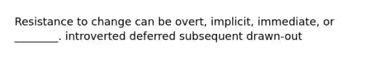 Resistance to change can be overt, implicit, immediate, or ________. introverted deferred subsequent drawn-out