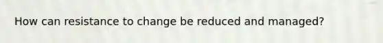 How can resistance to change be reduced and managed?