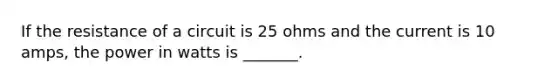 If the resistance of a circuit is 25 ohms and the current is 10 amps, the power in watts is _______.