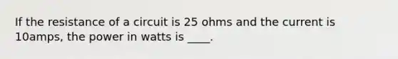 If the resistance of a circuit is 25 ohms and the current is 10amps, the power in watts is ____.