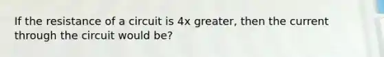 If the resistance of a circuit is 4x greater, then the current through the circuit would be?