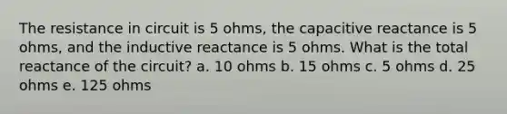 The resistance in circuit is 5 ohms, the capacitive reactance is 5 ohms, and the inductive reactance is 5 ohms. What is the total reactance of the circuit? a. 10 ohms b. 15 ohms c. 5 ohms d. 25 ohms e. 125 ohms