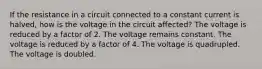 If the resistance in a circuit connected to a constant current is halved, how is the voltage in the circuit affected? The voltage is reduced by a factor of 2. The voltage remains constant. The voltage is reduced by a factor of 4. The voltage is quadrupled. The voltage is doubled.