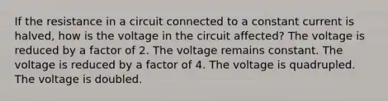 If the resistance in a circuit connected to a constant current is halved, how is the voltage in the circuit affected? The voltage is reduced by a factor of 2. The voltage remains constant. The voltage is reduced by a factor of 4. The voltage is quadrupled. The voltage is doubled.