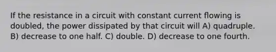 If the resistance in a circuit with constant current ﬂowing is doubled, the power dissipated by that circuit will A) quadruple. B) decrease to one half. C) double. D) decrease to one fourth.