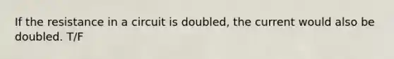 If the resistance in a circuit is doubled, the current would also be doubled. T/F