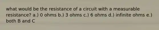 what would be the resistance of a circuit with a measurable resistance? a.) 0 ohms b.) 3 ohms c.) 6 ohms d.) infinite ohms e.) both B and C