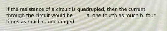 If the resistance of a circuit is quadrupled, then the current through the circuit would be ____. a. one-fourth as much b. four times as much c. unchanged