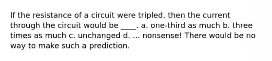 If the resistance of a circuit were tripled, then the current through the circuit would be ____. a. one-third as much b. three times as much c. unchanged d. ... nonsense! There would be no way to make such a prediction.