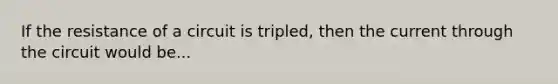 If the resistance of a circuit is tripled, then the current through the circuit would be...