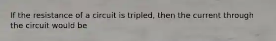 If the resistance of a circuit is tripled, then the current through the circuit would be