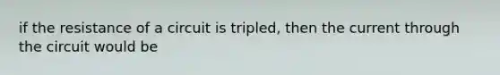 if the resistance of a circuit is tripled, then the current through the circuit would be