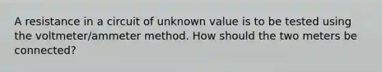 A resistance in a circuit of unknown value is to be tested using the voltmeter/am<a href='https://www.questionai.com/knowledge/kd73UVSayN-meter-m' class='anchor-knowledge'>meter m</a>ethod. How should the two meters be connected?