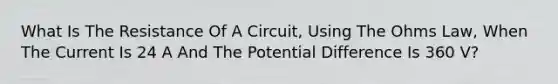 What Is The Resistance Of A Circuit, Using The Ohms Law, When The Current Is 24 A And The Potential Difference Is 360 V?