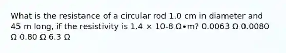 What is the resistance of a circular rod 1.0 cm in diameter and 45 m long, if the resistivity is 1.4 × 10-8 Ω∙m? 0.0063 Ω 0.0080 Ω 0.80 Ω 6.3 Ω