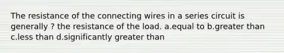 The resistance of the connecting wires in a series circuit is generally ? the resistance of the load. a.equal to b.greater than c.less than d.significantly greater than