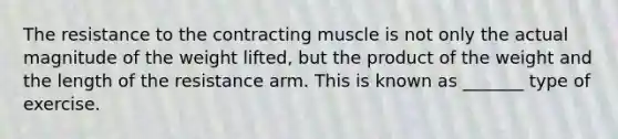 The resistance to the contracting muscle is not only the actual magnitude of the weight lifted, but the product of the weight and the length of the resistance arm. This is known as _______ type of exercise.