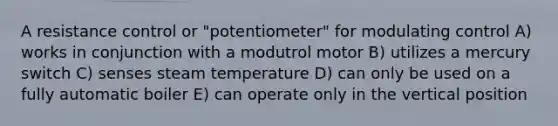 A resistance control or "potentiometer" for modulating control A) works in conjunction with a modutrol motor B) utilizes a mercury switch C) senses steam temperature D) can only be used on a fully automatic boiler E) can operate only in the vertical position