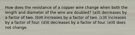 How does the resistance of a copper wire change when both the length and diameter of the wire are doubled? (a)It decreases by a factor of two. (b)It increases by a factor of two. (c)It increases by a factor of four. (d)It decreases by a factor of four. (e)It does not change.