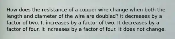 How does the resistance of a copper wire change when both the length and diameter of the wire are doubled? It decreases by a factor of two. It increases by a factor of two. It decreases by a factor of four. It increases by a factor of four. It does not change.