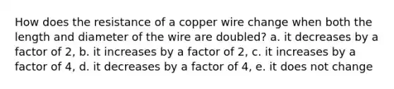 How does the resistance of a copper wire change when both the length and diameter of the wire are doubled? a. it decreases by a factor of 2, b. it increases by a factor of 2, c. it increases by a factor of 4, d. it decreases by a factor of 4, e. it does not change