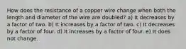 How does the resistance of a copper wire change when both the length and diameter of the wire are doubled? a) It decreases by a factor of two. b) It increases by a factor of two. c) It decreases by a factor of four. d) It increases by a factor of four. e) It does not change.