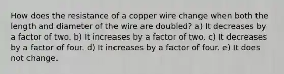 How does the resistance of a copper wire change when both the length and diameter of the wire are doubled? a) It decreases by a factor of two. b) It increases by a factor of two. c) It decreases by a factor of four. d) It increases by a factor of four. e) It does not change.