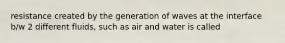 resistance created by the generation of waves at the interface b/w 2 different fluids, such as air and water is called