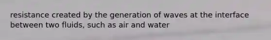 resistance created by the generation of waves at the interface between two fluids, such as air and water