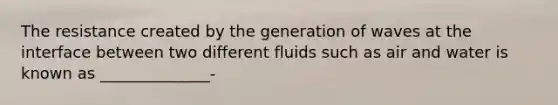 The resistance created by the generation of waves at the interface between two different fluids such as air and water is known as ______________-