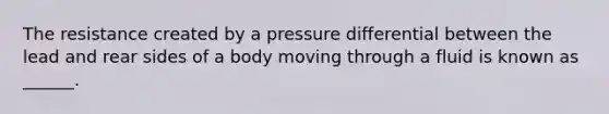 The resistance created by a pressure differential between the lead and rear sides of a body moving through a fluid is known as ______.