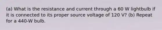 (a) What is the resistance and current through a 60 W lightbulb if it is connected to its proper source voltage of 120 V? (b) Repeat for a 440-W bulb.