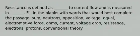 Resistance is defined as _______ to current flow and is measured in _______. Fill in the blanks with words that would best complete the passage: sum, neutrons, opposition, voltage, equal, electromotive force, ohms, current, voltage drop, resistance, electrons, protons, conventional theory