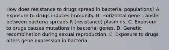 How does resistance to drugs spread in bacterial populations? A. Exposure to drugs induces immunity. B. Horizontal gene transfer between bacteria spreads R (resistance) plasmids. C. Exposure to drugs causes mutations in bacterial genes. D. Genetic recombination during sexual reproduction. E. Exposure to drugs alters gene expression in bacteria.